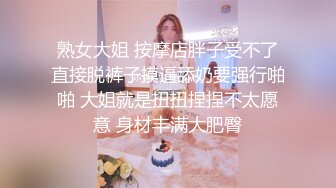 熟女大姐 按摩店胖子受不了直接脱裤子摸逼舔奶要强行啪啪 大姐就是扭扭捏捏不太愿意 身材丰满大肥臀