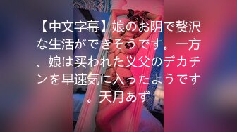 【中文字幕】娘のお阴で赘沢な生活ができそうです。一方、娘は买われた义父のデカチンを早速気に入ったようです。天月あず