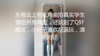 乐橙云上帝视角偸拍真实学生情侣开房嗨皮，还玩起了Q奸模式，小伙子喜欢抠逼玩，清晰对话