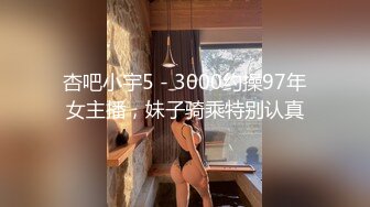 杏吧小宇5 - 3000约操97年女主播，妹子骑乘特别认真