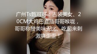 广州Ts甄可可：古装美女、20CM大鸡巴直插哥哥喉咙，哥哥称赞美味无比、吃起来刺激爽歪歪！