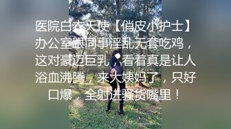 医院白衣天使【俏皮小护士】办公室跟同事淫乱无套吃鸡，这对豪迈巨乳，看着真是让人浴血沸腾，来大姨妈了，只好口爆，全射进骚货嘴里！