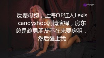 反差母狗，上海OF红人Lexiscandyshop剧情演绎，房东总是趁男朋友不在来要房租，然后强上我