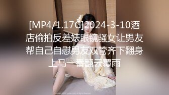 [MP4/1.17G]2024-3-10酒店偷拍反差婊眼镜骚女让男友帮自己自慰男友双管齐下翻身上马一番翻云覆雨