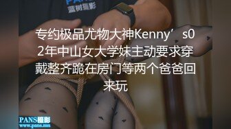 专约极品尤物大神Kenny’s02年中山女大学妹主动要求穿戴整齐跪在房门等两个爸爸回来玩