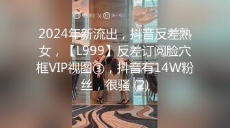 2024年新流出，抖音反差熟女，【L999】反差订阅脸穴框VIP视图③，抖音有14W粉丝，很骚 (2)