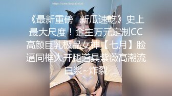 《最新重磅✿新瓜速吃》史上最大尺度！金主万元定制CC高颜巨乳极品女神【七月】脸逼同框大开腿道具紫薇高潮流白浆~炸裂