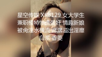 星空传媒 XK8129 女大学生兼职模特惨遭强奸 情趣新娘被肏淫水横流 潺潺溢出淫靡白浆 香菱