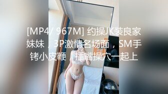 [MP4/ 967M] 约操JK装良家妹妹，3P激情名场面，SM手铐小皮鞭，插嘴操穴一起上