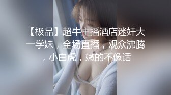 【极品】超牛主播酒店迷奸大一学妹，全场直播，观众沸腾，小白虎，嫩的不像话