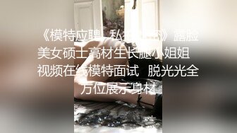 《模特应聘✅私拍泄密》露脸美女硕士高材生长腿小姐姐✅视频在线模特面试✅脱光光全方位展示身材