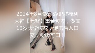 2024年8月最新SVIP群福利大神【七爷】重金包养，湖南19岁大学校花，炮击后入口交，粉嫩可口！