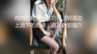 肉肉的极品巨乳奶妈，阴道边上流下的奶液，道具自慰骚穴呻吟