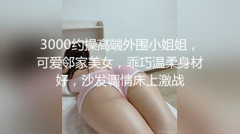 3000约操高端外围小姐姐，可爱邻家美女，乖巧温柔身材好，沙发调情床上激战