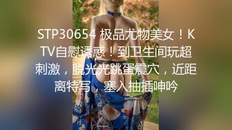 STP30654 极品尤物美女！KTV自慰诱惑！到卫生间玩超刺激，脱光光跳蛋震穴，近距离特写，塞入抽插呻吟