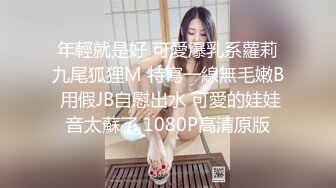 年輕就是好 可愛爆乳系蘿莉九尾狐狸M 特寫一線無毛嫩B 用假JB自慰出水 可愛的娃娃音太蘇了 1080P高清原版