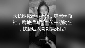 大长腿极品小姐姐，穿黑丝撕裆，跪地插嘴，上位主动骑坐，扶腰后入哥哥操死我1