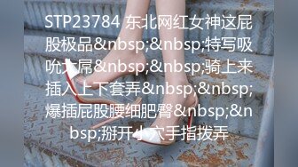 STP23784 东北网红女神这屁股极品&nbsp;&nbsp;特写吸吮大屌&nbsp;&nbsp;骑上来插入上下套弄&nbsp;&nbsp;爆插屁股腰细肥臀&nbsp;&nbsp;掰开小穴手指拨弄