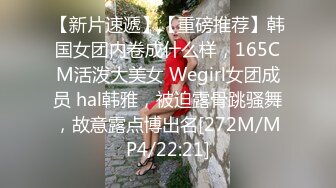 【新片速遞】【重磅推荐】韩国女团内卷成什么样，165CM活泼大美女 Wegirl女团成员 hal韩雅，被迫露骨跳骚舞，故意露点博出名[272M/MP4/22:21]