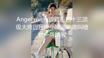 Angel rivera珍藏版四十三顶级大鸡巴狂操小嫩逼嗷嗷叫喷射一身精液