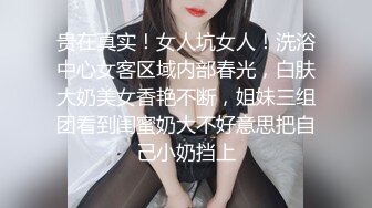 贵在真实！女人坑女人！洗浴中心女客区域内部春光，白肤大奶美女香艳不断，姐妹三组团看到闺蜜奶大不好意思把自己小奶挡上