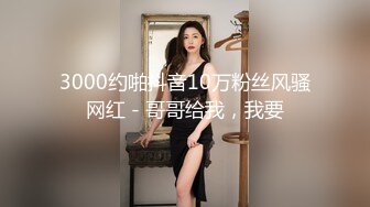 3000约啪抖音10万粉丝风骚网红 - 哥哥给我，我要