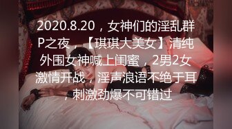 2020.8.20，女神们的淫乱群P之夜，【琪琪大美女】清纯外围女神喊上闺蜜，2男2女激情开战，淫声浪语不绝于耳，刺激劲爆不可错过