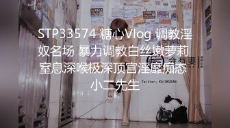 STP33574 糖心Vlog 调教淫奴名场 暴力调教白丝嫩萝莉 窒息深喉极深顶宫淫靡痴态 小二先生