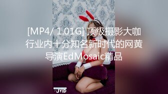 [MP4/ 1.01G] 顶级摄影大咖行业内十分知名新时代的网黄导演EdMosaic精品