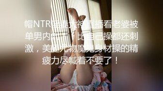 帽NTR淫妻大神直播看老婆被单男内射！！比自己操都还刺激，美腿尤物魔鬼身材操的精疲力尽喊着不要了！