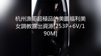 杭州漁哥超極品的美圖福利美女調教露出資源[253P+6V/190M]