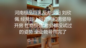 河南极品巨乳反差少妇 刘欣佩 经常趁上班时间和男领导开房 性瘾极强 老公都没试过的姿势 全让领导用完了