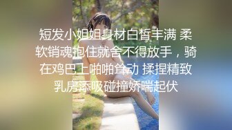 短发小姐姐身材白皙丰满 柔软销魂抱住就舍不得放手，骑在鸡巴上啪啪耸动 揉捏精致乳房添吸碰撞娇喘起伏