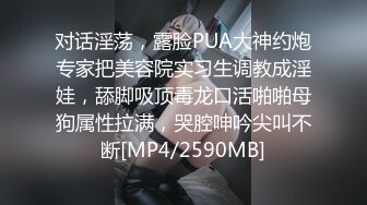 对话淫荡，露脸PUA大神约炮专家把美容院实习生调教成淫娃，舔脚吸顶毒龙口活啪啪母狗属性拉满，哭腔呻吟尖叫不断[MP4/2590MB]