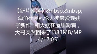 【新片速遞】&nbsp;&nbsp; 海角社区乱伦大神最爱骚嫂子新作❤和大嫂在屋里躺着，大哥突然回来了[383MB/MP4/17:05]