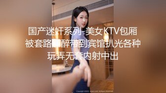 国产迷奸系列-美女KTV包厢被套路灌醉带到宾馆扒光各种玩弄无套内射中出