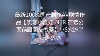 最新100%国产制作AV剧情作品【饥寒小淫娃 NTR 在老公面前跟朋友做爱】小S穴流了好多水水