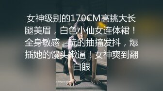 女神级别的170CM高挑大长腿美眉，白色小仙女连体裙！全身敏感，玩的抽搐发抖，爆插她的馒头嫩逼！女神爽到翻白眼