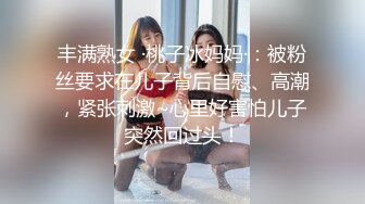 丰满熟女 ·桃子冰妈妈·：被粉丝要求在儿子背后自慰、高潮，紧张刺激~心里好害怕儿子突然回过头！