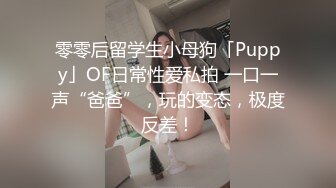 零零后留学生小母狗「Puppy」OF日常性爱私拍 一口一声“爸爸”，玩的变态，极度反差！