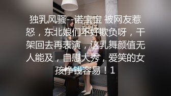 独乳风骚--诺宝宝 被网友惹怒，东北娘们不好欺负呀，干架回去再表演，这乳舞颜值无人能及，自慰大秀，爱笑的女孩挣钱容易！1