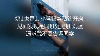 奶1也是1, 小蓝粉丝私约开房,见面发现是同班处男班长,骚逼求我不要告诉同学