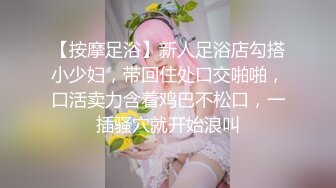 【按摩足浴】新人足浴店勾搭小少妇，带回住处口交啪啪，口活卖力含着鸡巴不松口，一插骚穴就开始浪叫