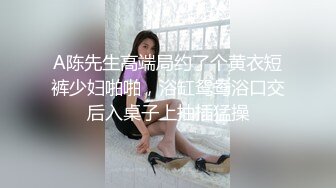 A陈先生高端局约了个黄衣短裤少妇啪啪，浴缸鸳鸯浴口交后入桌子上抽插猛操