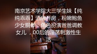 南京艺术学院大三学生妹【纯纯乖乖】酒店开房，粉嫩鲍鱼少女胴体，角色扮演爸爸调教女儿 ，00后的淫荡刺激性生活