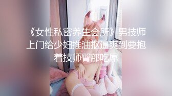 《女性私密养生会所》男技师上门给少妇推油抠逼爽到要抱着技师臀部吃屌