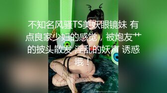 不知名风骚TS美妖眼镜妹 有点良家少妇的感觉，被炮友艹的披头散发 淫乱的妖声 诱惑哦！