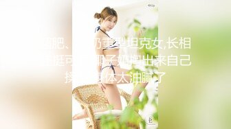 超肥、大奶重型坦克女,长相还挺可爱,椰子奶掏出来自己揉,这身体太油腻了