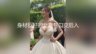 身材巨好的女友帮口交后入