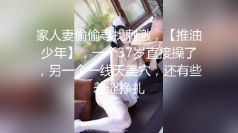 家人妻偷偷寻找刺激，【推油少年】，一个37岁直接操了，另一个一线天美穴，还有些羞涩挣扎